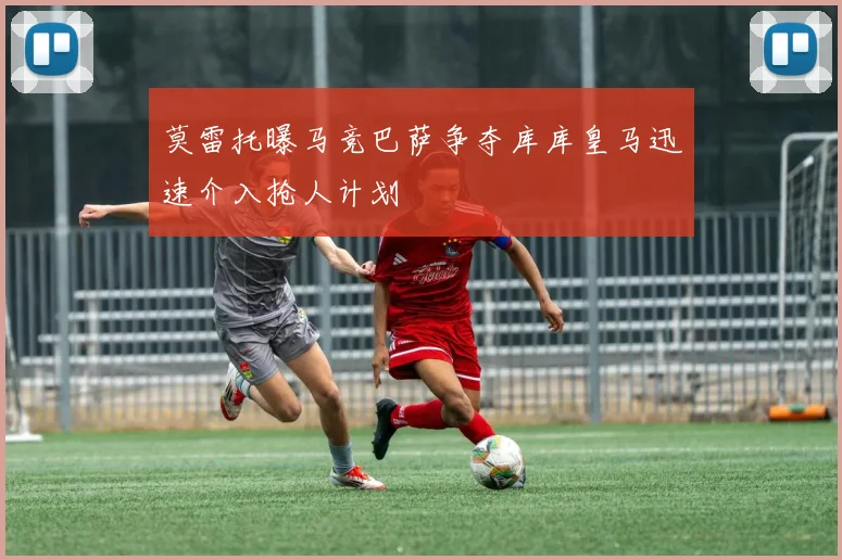 莫雷托曝马竞巴萨争夺库库皇马迅速介入抢人计划