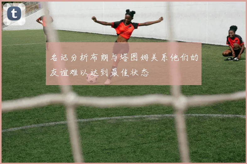 名记分析布朗与塔图姆关系他们的友谊难以达到最佳状态
