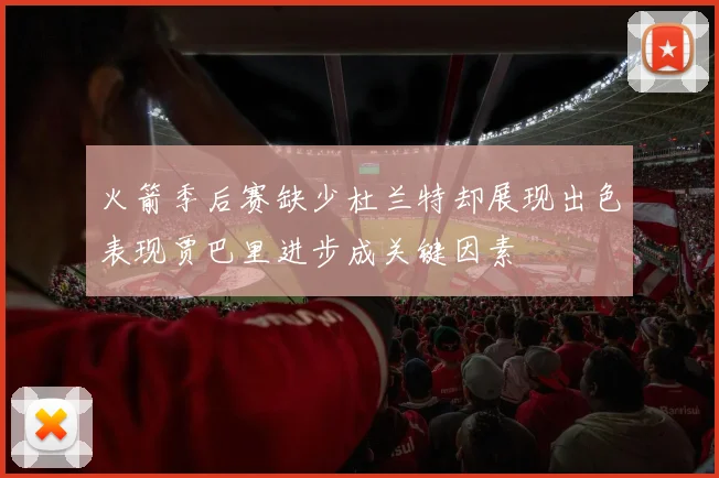 火箭季后赛缺少杜兰特却展现出色表现贾巴里进步成关键因素