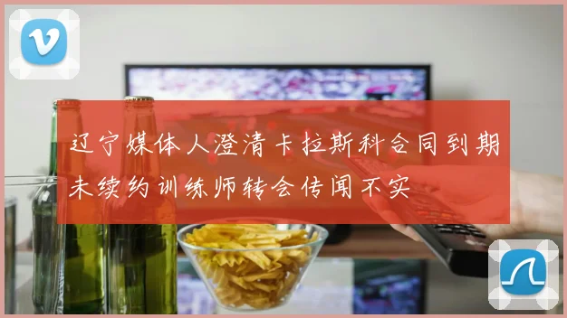 辽宁媒体人澄清卡拉斯科合同到期未续约训练师转会传闻不实