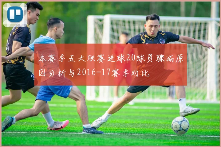 本赛季五大联赛进球20球员骤减原因分析与2016-17赛季对比