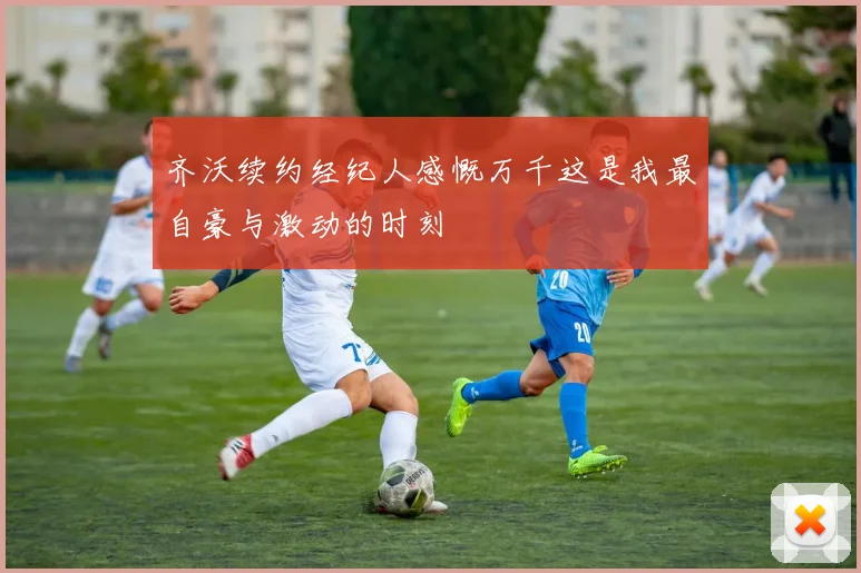 齐沃续约经纪人感慨万千这是我最自豪与激动的时刻