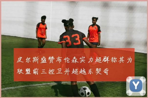 皮尔斯盛赞布伦森实力超群称其为联盟前三控卫并超越东契奇