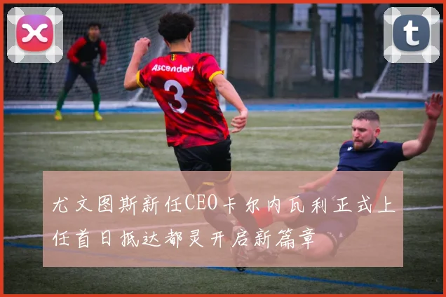 尤文图斯新任CEO卡尔内瓦利正式上任首日抵达都灵开启新篇章