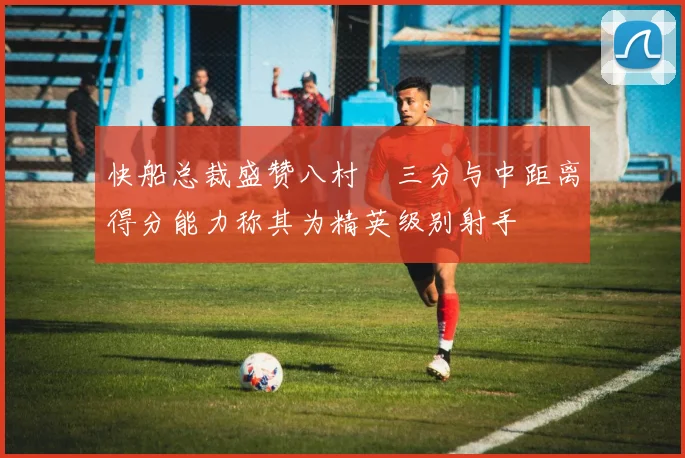 快船总裁盛赞八村塁三分与中距离得分能力称其为精英级别射手