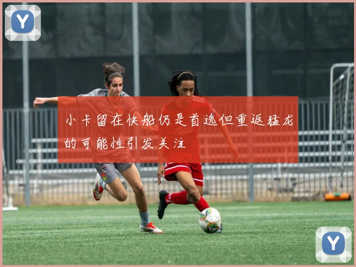 小卡留在快船仍是首选但重返猛龙的可能性引发关注