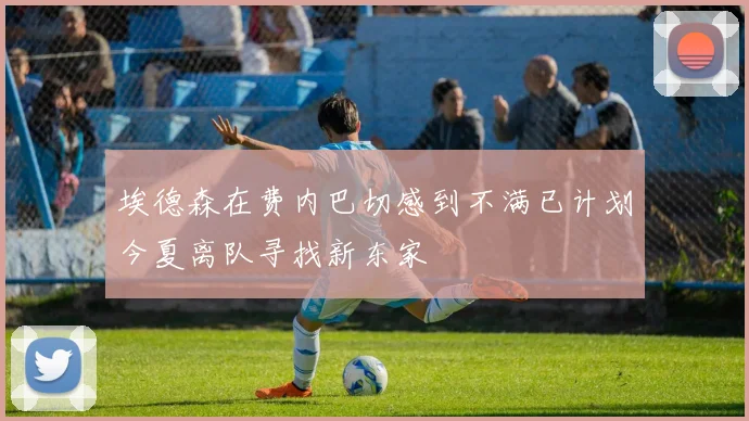埃德森在费内巴切感到不满已计划今夏离队寻找新东家