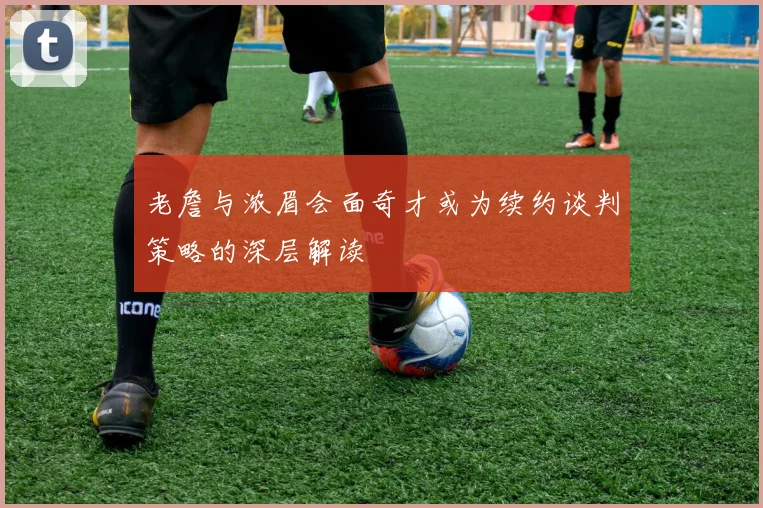 老詹与浓眉会面奇才或为续约谈判策略的深层解读