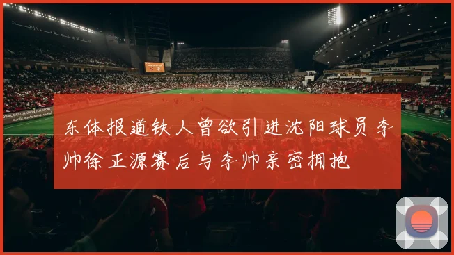 东体报道铁人曾欲引进沈阳球员李帅徐正源赛后与李帅亲密拥抱