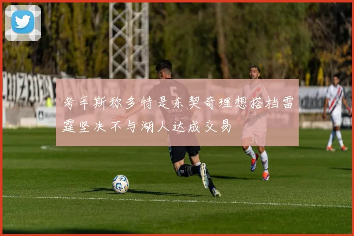 考辛斯称多特是东契奇理想搭档雷霆坚决不与湖人达成交易