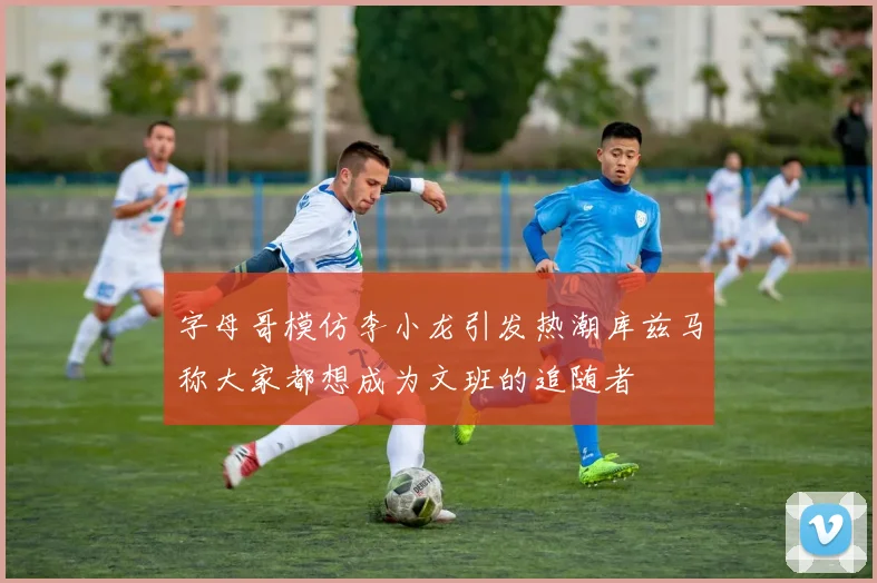 字母哥模仿李小龙引发热潮库兹马称大家都想成为文班的追随者