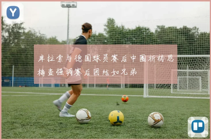 库拉索与德国球员赛后中圈祈祷恩梅查强调赛后团结如兄弟