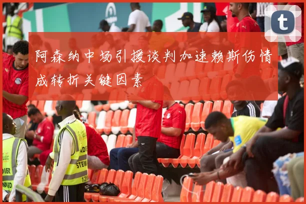 阿森纳中场引援谈判加速赖斯伤情成转折关键因素