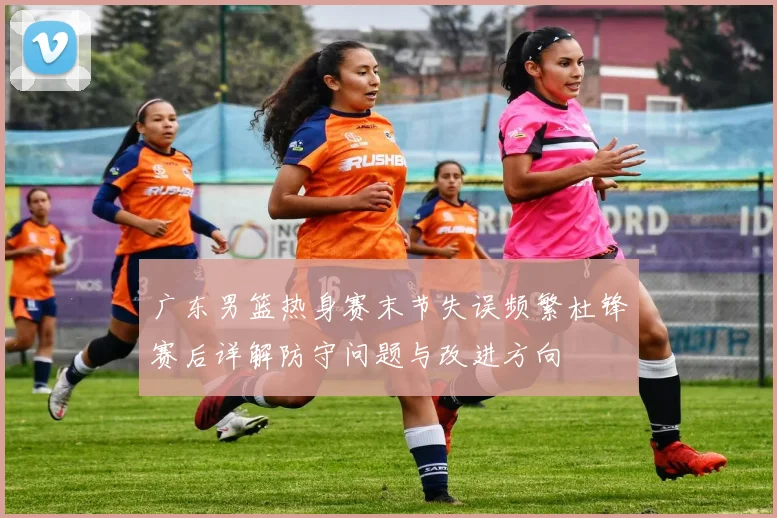 广东男篮热身赛末节失误频繁杜锋赛后详解防守问题与改进方向