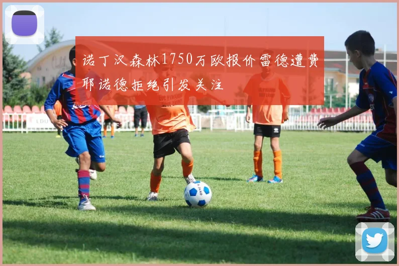 诺丁汉森林1750万欧报价雷德遭费耶诺德拒绝引发关注