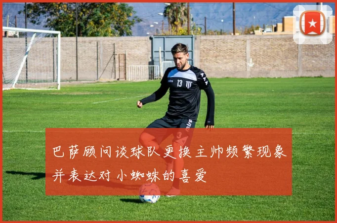 巴萨顾问谈球队更换主帅频繁现象并表达对小蜘蛛的喜爱