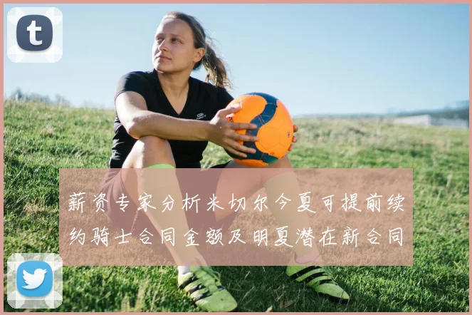 薪资专家分析米切尔今夏可提前续约骑士合同金额及明夏潜在新合同