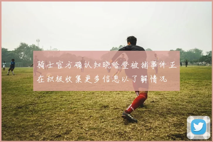 骑士官方确认知晓哈登被捕事件正在积极收集更多信息以了解情况