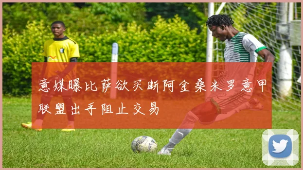 意媒曝比萨欲买断阿金桑米罗意甲联盟出手阻止交易