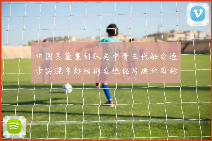 中国男篮集训队老中青三代融合逐步实现年龄结构合理化与换血目标